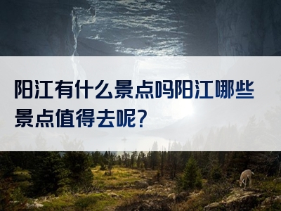 阳江有什么景点吗阳江哪些景点值得去呢？
