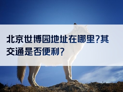 北京世博园地址在哪里？其交通是否便利？