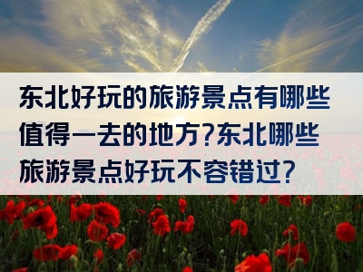 东北好玩的旅游景点有哪些值得一去的地方？东北哪些旅游景点好玩不容错过？