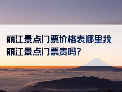 丽江景点门票价格表哪里找丽江景点门票贵吗？