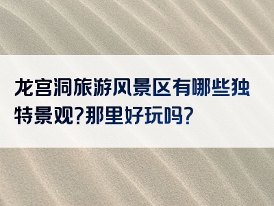 龙宫洞旅游风景区有哪些独特景观？那里好玩吗？