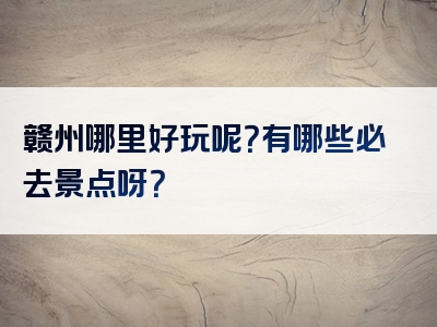 赣州哪里好玩呢？有哪些必去景点呀？