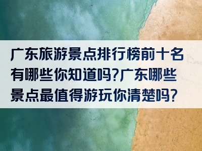 广东旅游景点排行榜前十名有哪些你知道吗？广东哪些景点最值得游玩你清楚吗？