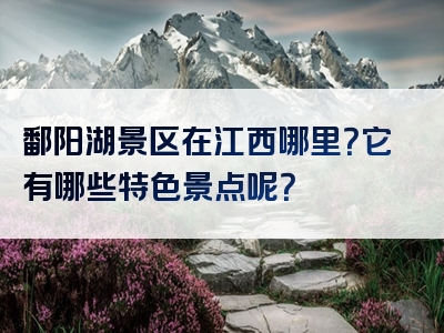鄱阳湖景区在江西哪里？它有哪些特色景点呢？