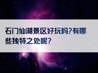 石门仙湖景区好玩吗？有哪些独特之处呢？