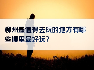 柳州最值得去玩的地方有哪些哪里最好玩？