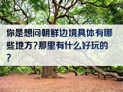 你是想问朝鲜边境具体有哪些地方？那里有什么好玩的？