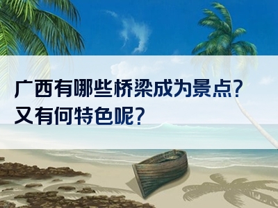 广西有哪些桥梁成为景点？又有何特色呢？