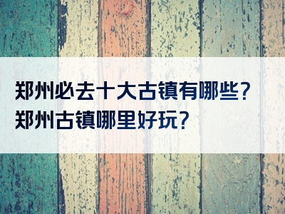 郑州必去十大古镇有哪些？郑州古镇哪里好玩？
