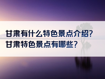 甘肃有什么特色景点介绍？甘肃特色景点有哪些？