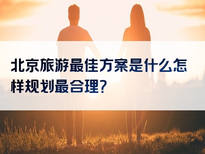 北京旅游最佳方案是什么怎样规划最合理？