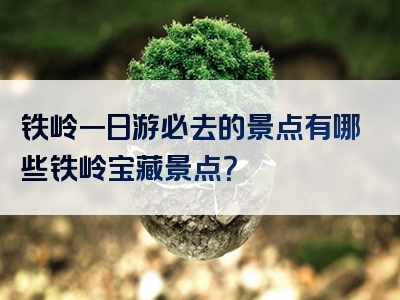铁岭一日游必去的景点有哪些铁岭宝藏景点？