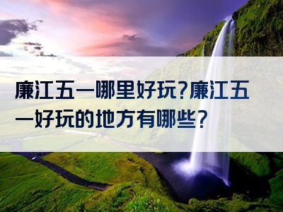 廉江五一哪里好玩？廉江五一好玩的地方有哪些？
