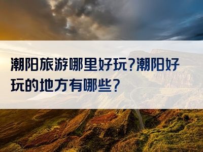 潮阳旅游哪里好玩？潮阳好玩的地方有哪些？