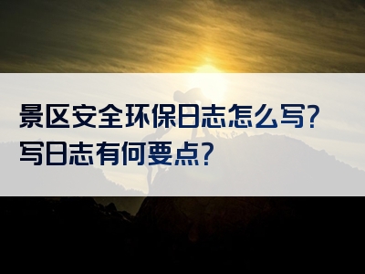 景区安全环保日志怎么写？写日志有何要点？