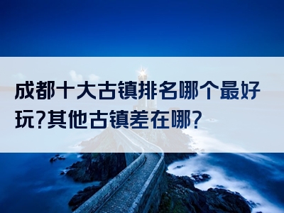 成都十大古镇排名哪个最好玩？其他古镇差在哪？