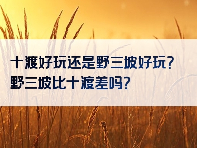 十渡好玩还是野三坡好玩？野三坡比十渡差吗？