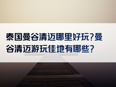泰国曼谷清迈哪里好玩？曼谷清迈游玩佳地有哪些？