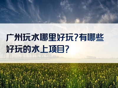 广州玩水哪里好玩？有哪些好玩的水上项目？