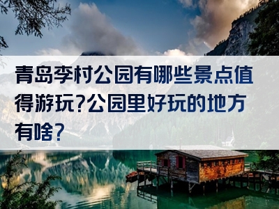 青岛李村公园有哪些景点值得游玩？公园里好玩的地方有啥？