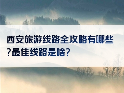 西安旅游线路全攻略有哪些？最佳线路是啥？