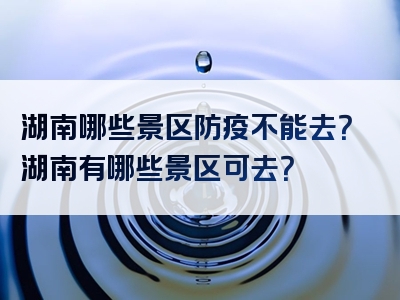 湖南哪些景区防疫不能去？湖南有哪些景区可去？
