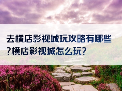 去横店影视城玩攻略有哪些？横店影视城怎么玩？