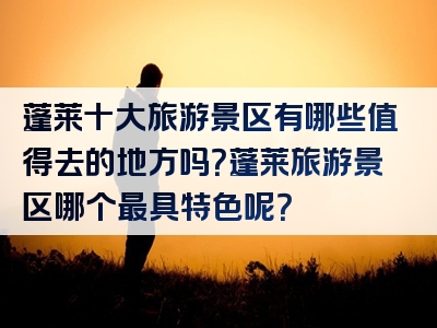 蓬莱十大旅游景区有哪些值得去的地方吗？蓬莱旅游景区哪个最具特色呢？