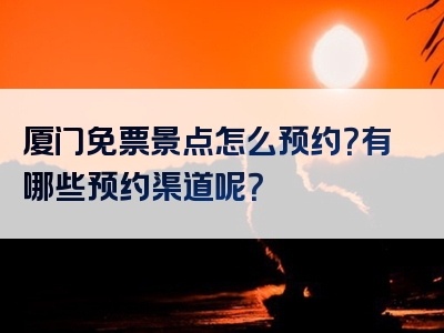 厦门免票景点怎么预约？有哪些预约渠道呢？