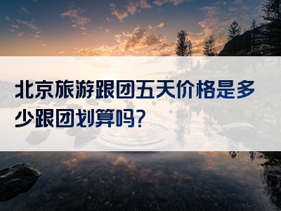 北京旅游跟团五天价格是多少跟团划算吗？