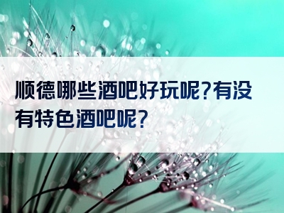 顺德哪些酒吧好玩呢？有没有特色酒吧呢？