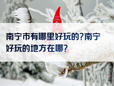 南宁市有哪里好玩的？南宁好玩的地方在哪？