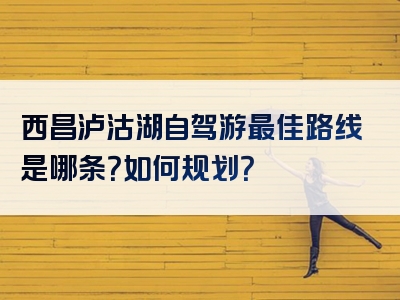 西昌泸沽湖自驾游最佳路线是哪条？如何规划？