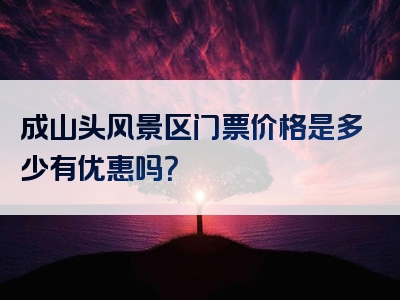 成山头风景区门票价格是多少有优惠吗？