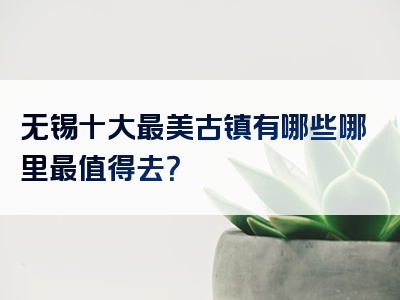 无锡十大最美古镇有哪些哪里最值得去？