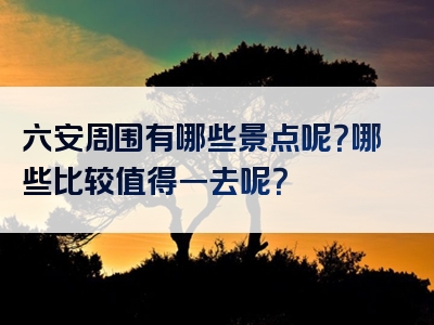 六安周围有哪些景点呢？哪些比较值得一去呢？