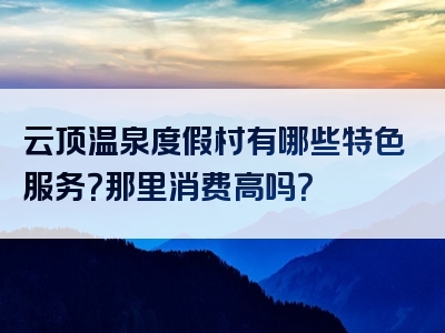 云顶温泉度假村有哪些特色服务？那里消费高吗？