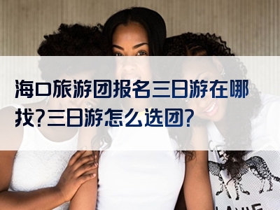 海口旅游团报名三日游在哪找？三日游怎么选团？