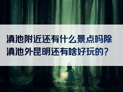 滇池附近还有什么景点吗除滇池外昆明还有啥好玩的？