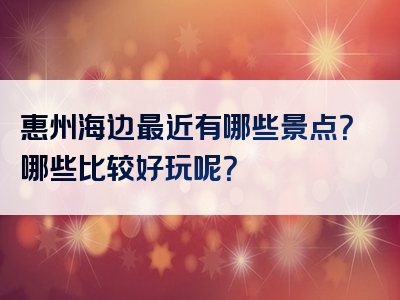 惠州海边最近有哪些景点？哪些比较好玩呢？