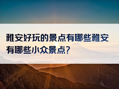 雅安好玩的景点有哪些雅安有哪些小众景点？