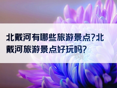 北戴河有哪些旅游景点？北戴河旅游景点好玩吗？