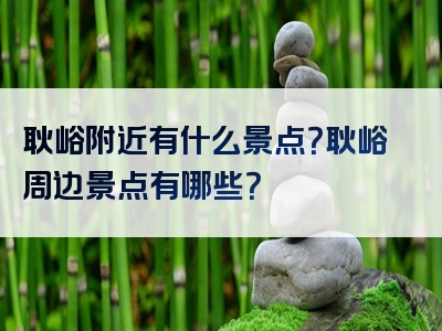 耿峪附近有什么景点？耿峪周边景点有哪些？
