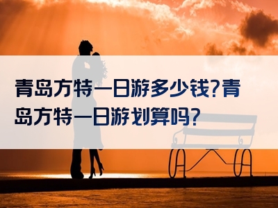 青岛方特一日游多少钱？青岛方特一日游划算吗？