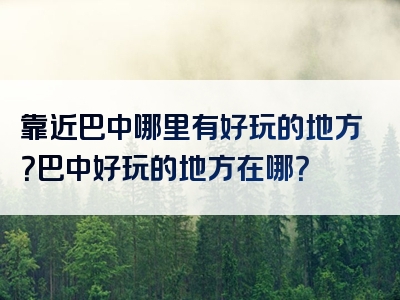 靠近巴中哪里有好玩的地方？巴中好玩的地方在哪？
