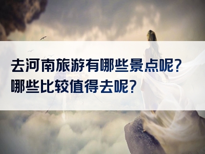 去河南旅游有哪些景点呢？哪些比较值得去呢？