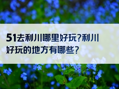 51去利川哪里好玩？利川好玩的地方有哪些？