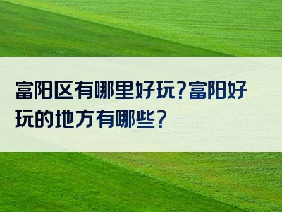 富阳区有哪里好玩？富阳好玩的地方有哪些？