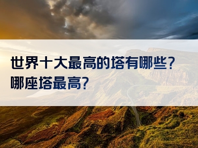 世界十大最高的塔有哪些？哪座塔最高？