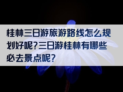 桂林三日游旅游路线怎么规划好呢？三日游桂林有哪些必去景点呢？